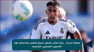 معركة جديدة.. رشاد فتال يشعل صراع المغرب وإسبانيا حول اللاعبين المزدوجي الجنسية